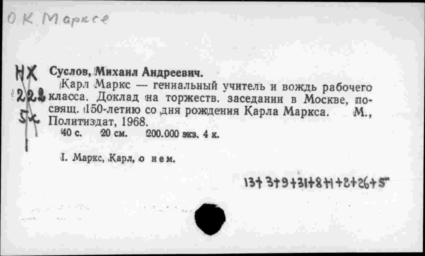 ﻿О КМ врле-е
1
». свищ. иои-летию с Политиздат, 1968.
'40 с. 20 см. £
)( Суслов, Михаил Андреевич.
_ (Карл Маркс — гениальный учитель и вождь рабочего ЙД класса. Доклад «а торжеств, заседании в Москве, по-сэящ. 1150-летию^со дня рождения Карла Маркса. М.,
■ .	--- -------- 200.000 экз. 4 к.
I. Маркс, ,Карл, о нем.
